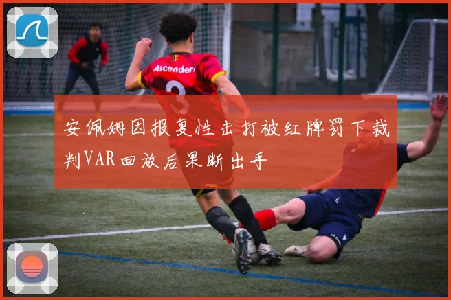 安佩姆因报复性击打被红牌罚下裁判VAR回放后果断出手