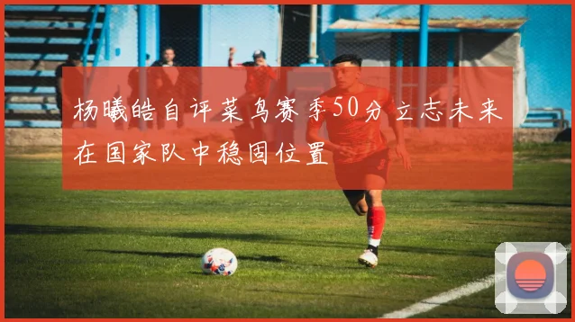 杨曦皓自评菜鸟赛季50分立志未来在国家队中稳固位置