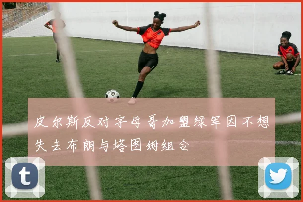 皮尔斯反对字母哥加盟绿军因不想失去布朗与塔图姆组合