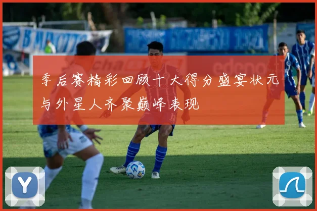 季后赛精彩回顾十大得分盛宴状元与外星人齐聚巅峰表现
