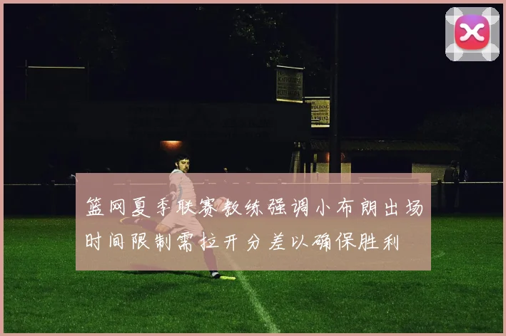 篮网夏季联赛教练强调小布朗出场时间限制需拉开分差以确保胜利