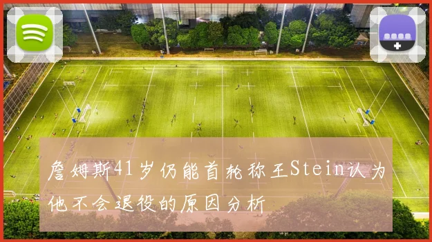 詹姆斯41岁仍能首轮称王Stein认为他不会退役的原因分析