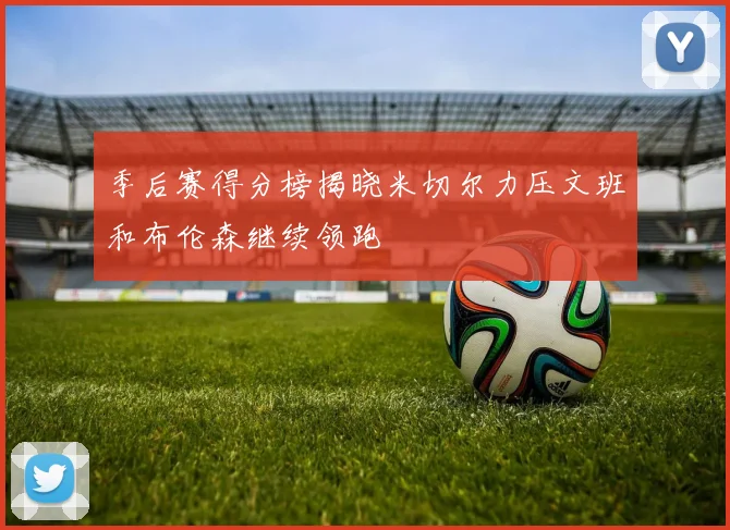 季后赛得分榜揭晓米切尔力压文班和布伦森继续领跑