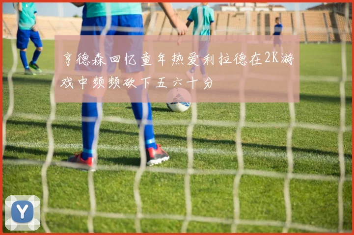 亨德森回忆童年热爱利拉德在2K游戏中频频砍下五六十分