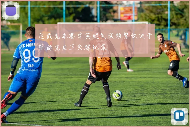 范戴克本赛季英超失误频繁仅次于范赫克后卫失球纪录