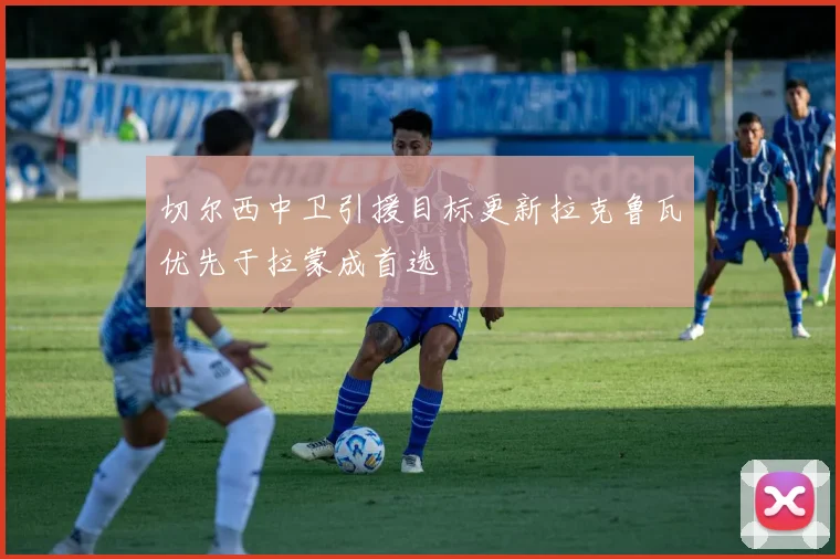 切尔西中卫引援目标更新拉克鲁瓦优先于拉蒙成首选