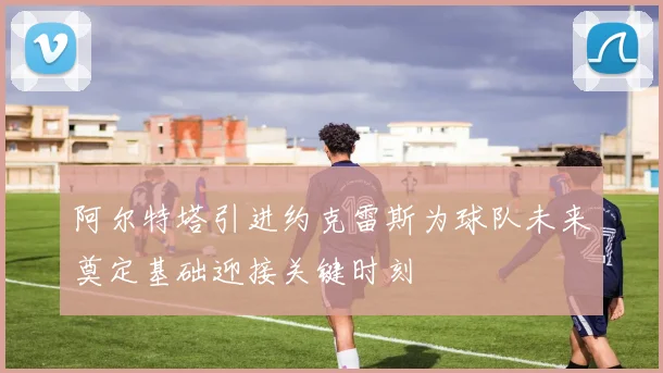 阿尔特塔引进约克雷斯为球队未来奠定基础迎接关键时刻