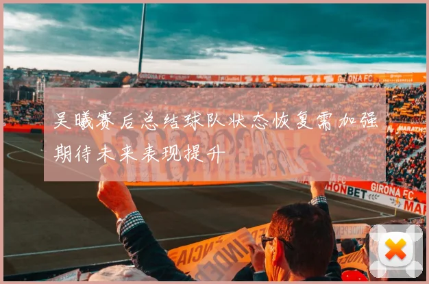吴曦赛后总结球队状态恢复需加强期待未来表现提升