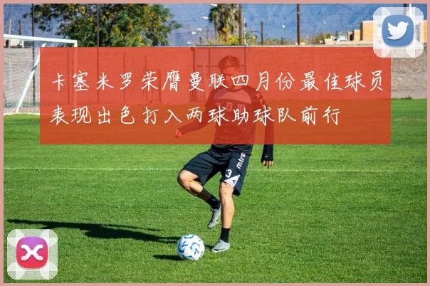 卡塞米罗荣膺曼联四月份最佳球员表现出色打入两球助球队前行