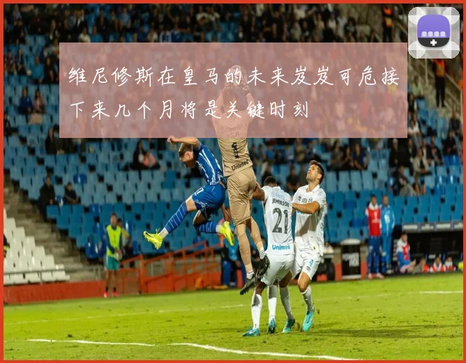 维尼修斯在皇马的未来岌岌可危接下来几个月将是关键时刻